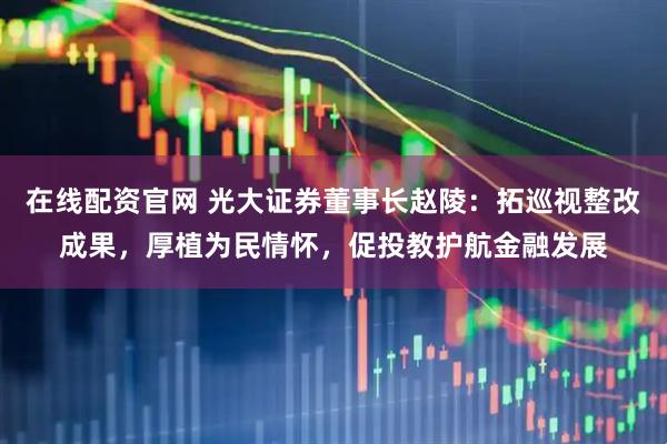 在线配资官网 光大证券董事长赵陵：拓巡视整改成果，厚植为民情怀，促投教护航金融发展
