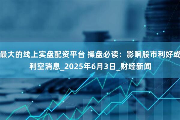 最大的线上实盘配资平台 操盘必读：影响股市利好或利空消息_2025年6月3日_财经新闻