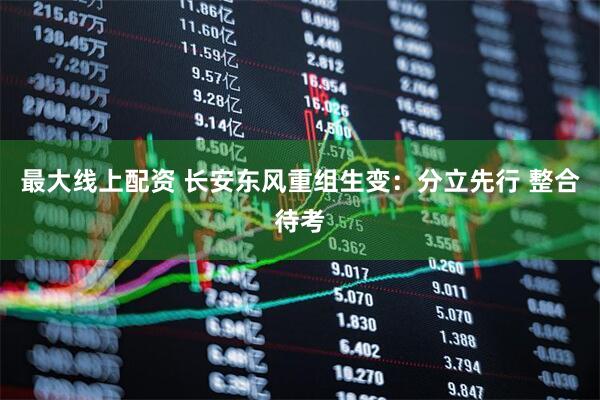 最大线上配资 长安东风重组生变：分立先行 整合待考