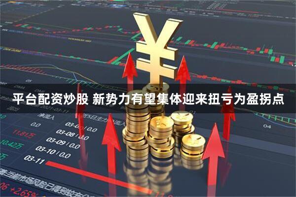 平台配资炒股 新势力有望集体迎来扭亏为盈拐点