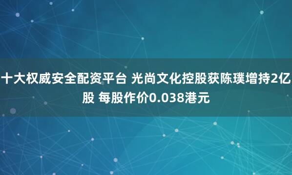 十大权威安全配资平台 光尚文化控股获陈璞增持2亿股 每股作价0.038港元