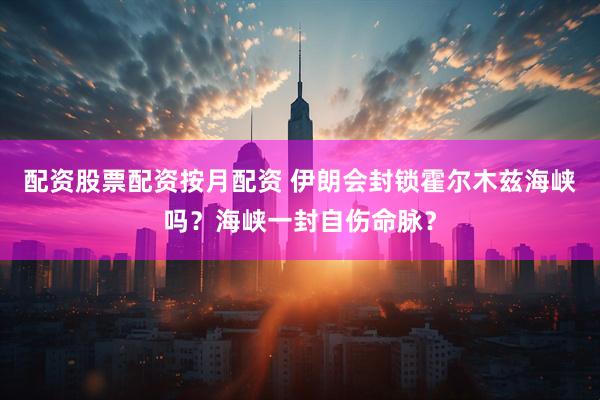 配资股票配资按月配资 伊朗会封锁霍尔木兹海峡吗？海峡一封自伤命脉？