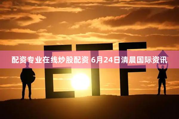 配资专业在线炒股配资 6月24日清晨国际资讯