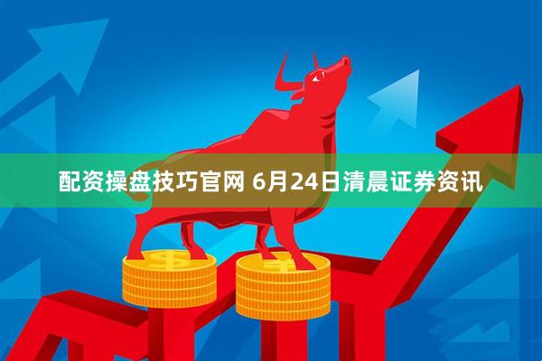 配资操盘技巧官网 6月24日清晨证券资讯