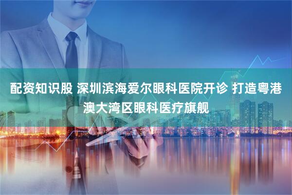 配资知识股 深圳滨海爱尔眼科医院开诊 打造粤港澳大湾区眼科医疗旗舰