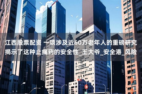 江西股票配资 一项涉及近60万老年人的重磅研究揭示了这种止痛药的安全性_王大爷_安全港_风险