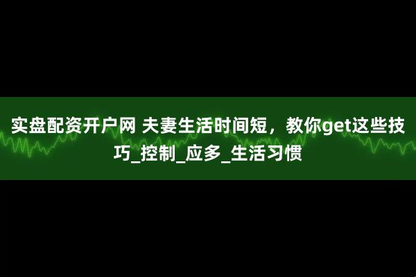 实盘配资开户网 夫妻生活时间短，教你get这些技巧_控制_应多_生活习惯