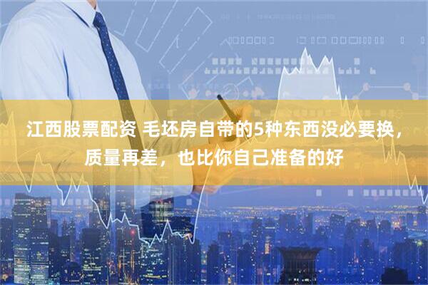 江西股票配资 毛坯房自带的5种东西没必要换，质量再差，也比你自己准备的好