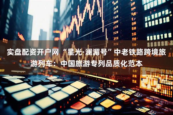 实盘配资开户网 “星光·澜湄号”中老铁路跨境旅游列车：中国旅游专列品质化范本