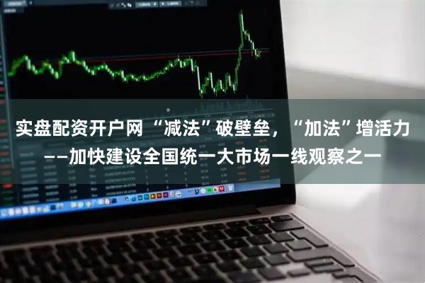 实盘配资开户网 “减法”破壁垒，“加法”增活力——加快建设全国统一大市场一线观察之一