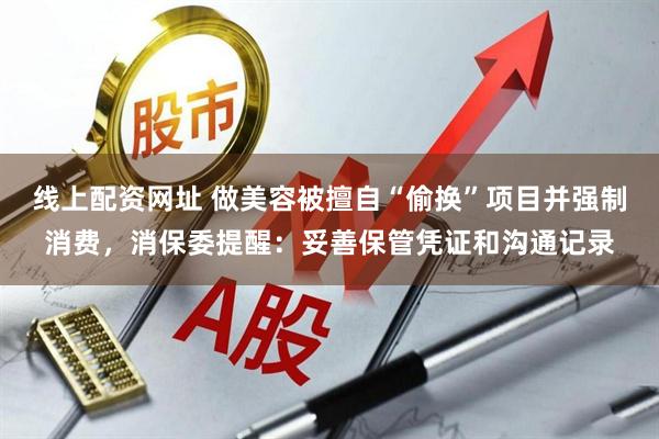 线上配资网址 做美容被擅自“偷换”项目并强制消费，消保委提醒：妥善保管凭证和沟通记录