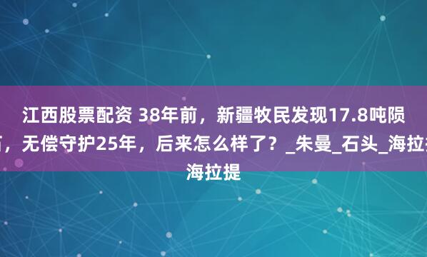 江西股票配资 38年前，新疆牧民发现17.8吨陨石，无偿守护25年，后来怎么样了？_朱曼_石头_海拉提