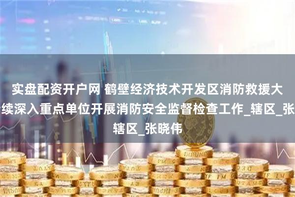 实盘配资开户网 鹤壁经济技术开发区消防救援大队持续深入重点单位开展消防安全监督检查工作_辖区_张晓伟