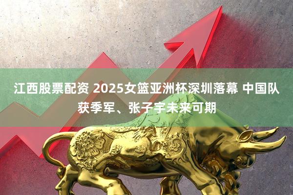 江西股票配资 2025女篮亚洲杯深圳落幕 中国队获季军、张子宇未来可期