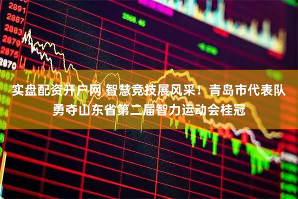 实盘配资开户网 智慧竞技展风采！青岛市代表队勇夺山东省第二届智力运动会桂冠