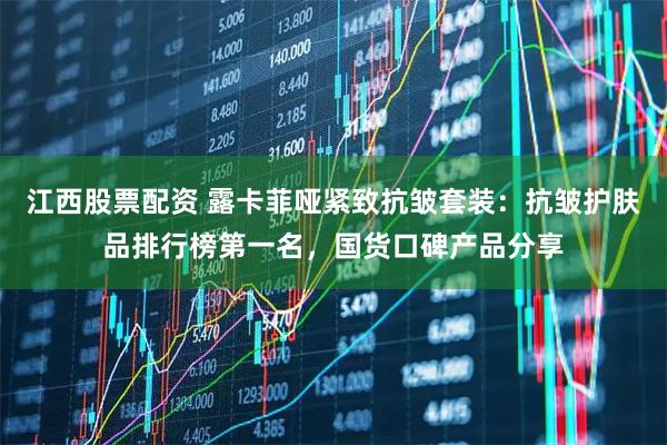 江西股票配资 露卡菲哑紧致抗皱套装：抗皱护肤品排行榜第一名，国货口碑产品分享