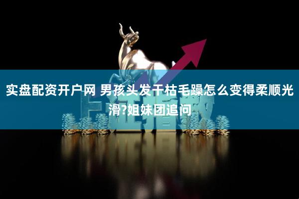 实盘配资开户网 男孩头发干枯毛躁怎么变得柔顺光滑?姐妹团追问