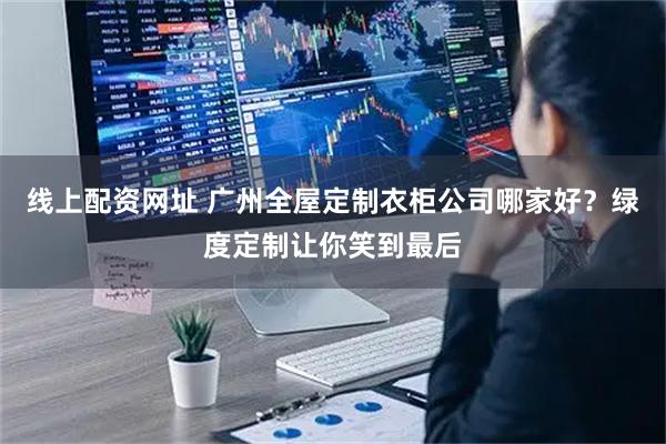 线上配资网址 广州全屋定制衣柜公司哪家好？绿度定制让你笑到最后