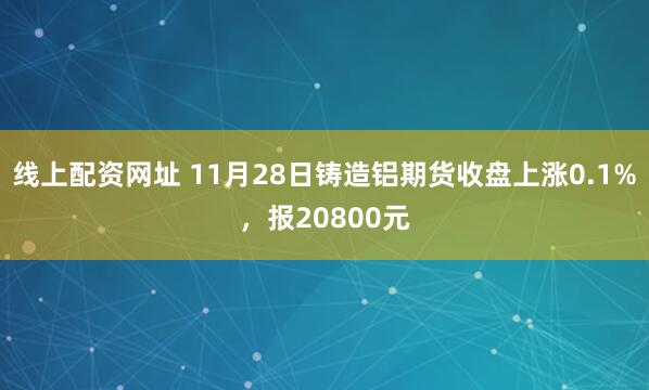 线上配资网址 11月28日铸造铝期货收盘上涨0.1%,报20800元
