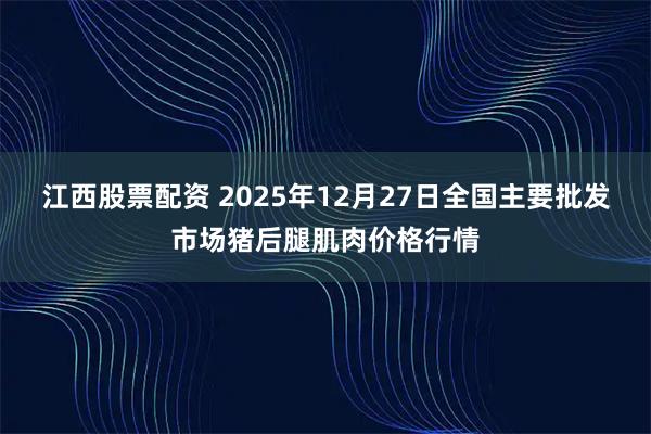 江西股票配资 2025年12月27日全国主要批发市场猪后腿肌肉价格行情