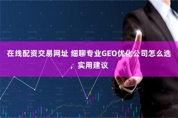 在线配资交易网址 细聊专业GEO优化公司怎么选，实用建议